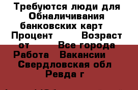 Требуются люди для Обналичивания банковских карт  › Процент ­ 25 › Возраст от ­ 18 - Все города Работа » Вакансии   . Свердловская обл.,Ревда г.